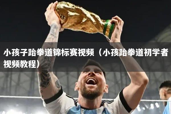 小孩子跆拳道锦标赛视频（小孩跆拳道初学者视频教程）