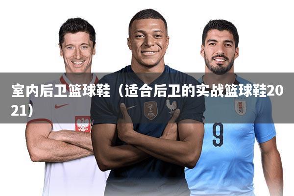 室内后卫篮球鞋(适合后卫的实战篮球鞋2021)