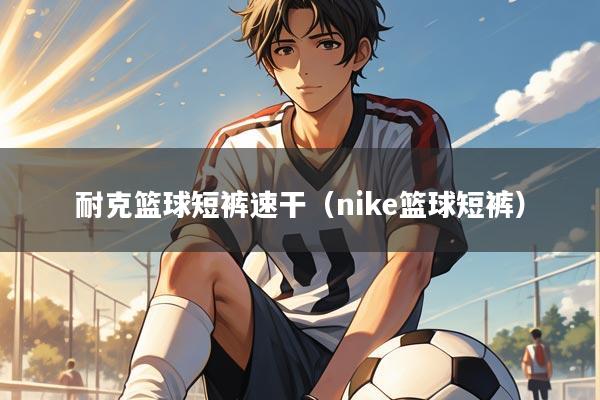 耐克篮球短裤速干(nike篮球短裤)
