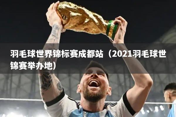 羽毛球世界锦标赛成都站(2021羽毛球世锦赛举办地)