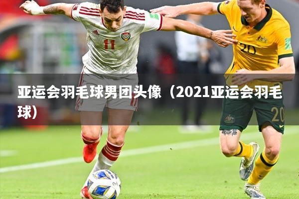 亚运会羽毛球男团头像(2021亚运会羽毛球)