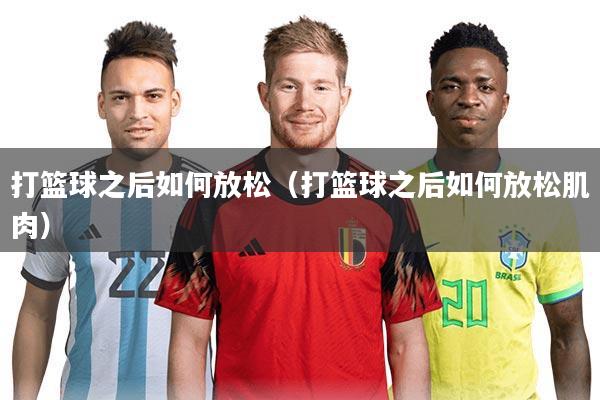 打篮球之后如何放松(打篮球之后如何放松肌肉)